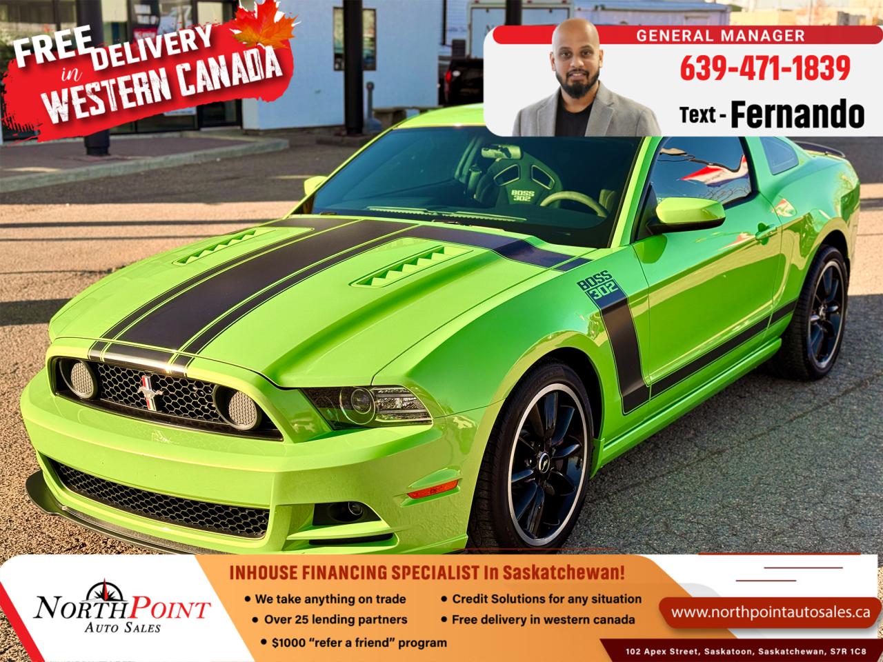 2013 FORD MUSTANG BOSS 302 for Sale in Saskatoon, SK 2013 Ford Mustang Boss 302 34,890 KM 1ZVBP8CU7D5262850 <br/> BOSS 302!! COLLECTOR PIECE!! <br/> ROADRUNNER 5.0L V8 <br/> FULLY DOCUMENTED FROM NEW <br/> FACTORY QUAD EXHAUST <br/> UNMODIFIED!! ALL STOCK <br/> RARE GOTTA HAVE IT GREEN <br/> 444HP <br/> 6SP MANUAL <br/> COLLECTOR OWNED FROM NEW  <br/> NEVER RACED OR ABUSED <br/> TRACK KEY ACTIVATED <br/> SODIUM FILLED VALVES <br/> LOCAL SK UNIT <br/> THE ULTIMATE DRIVING EXPERIENCE <br/> CAR COVER  <br/> BOSS 302 OWNER KIT <br/> BOSS BIRTH CERTIFICATE  <br/> FULL LOAD OPTION CAR <br/> RECARO SEATS <br/> TORSEN LIMITED SLIP DIFF. <br/> **2013 Ford Mustang Boss 302  Collector Edition #2410 of 3000  For Sale in Saskatoon, SK  VIN: 1ZVBP8CU7D5262850**  <br/>  <br/> Unleash the spirit of American muscle with this 2013 Ford Mustang Boss 302, proudly offered at North Point Auto Sales in Saskatoon, SK. This rare #2410 of only 3000 units ever made worldwide is a collectors dream finished in the highly sought-after Gotta Have It Green colour. With only 34,890 km*, this local Saskatchewan car is fully documented from new, unmodified, and meticulously maintained by its collector owner. If youre looking for the ultimate driving experience, this Mustang Boss 302 is ready to deliver.<br/>  <br/> ### Key Features of the 2013 Ford Mustang Boss 302:  - **Roadrunner 5.0L V8 Engine** producing **444 horsepower** for exhilarating performance   <br/> - **6-speed manual transmission** for true driving enthusiasts   <br/> - **Track Key activated** for enhanced on-track performance   <br/> - **Factory quad exhaust system** for a signature, aggressive sound   <br/> - **Recaro sport seats** offering premium comfort and support   <br/> - **Torsen limited-slip differential** for improved traction and handling   <br/> - **Sodium-filled valves** for increased durability under high performance   <br/> - **Collector owned from new**, with **full documentation** and history   <br/> - **Unmodified, all-stock** configuration, preserving its original factory condition   <br/> - **Includes Boss 302 Owner Kit, Boss Birth Certificate, and Car Cover**   <br/> - **Never raced or abused**, ensuring the cars pristine condition   <br/> - **Full load option** with all factory features and upgrades   <br/> <br/>  <br/> This **legendary Mustang Boss 302** is **#2410 of just 3000 units produced worldwide**, making it a highly collectible piece of automotive history. Designed to perform on both the street and track, it offers the perfect mix of **raw power, advanced engineering, and iconic styling**.   <br/> <br/>  <br/> ### Why Buy from North Point Auto Sales in Saskatoon, SK?  At **North Point Auto Sales**, we understand that every car buyer has unique needs. Thats why we specialize in **in-house financing** options to help you **drive away regardless of your credit history**. Whether you have **good credit, bad credit, or no credit**, we offer **flexible financing solutions** to fit your budget. As a trusted dealership serving **Saskatchewan**, we take pride in matching our customers with the perfect vehicle.   <br/> <br/>  <br/> **VIN:** 1ZVBP8CU7D5262850   <br/> **Mileage:** 34,890 km   <br/> **Color:** Rare Gotta Have It Green   <br/> **Condition:** Fully loaded, mint condition, local Saskatchewan car   <br/> **Limited Edition:** #2410 of 3000 worldwide   <br/> <br/>  <br/> Dont miss your chance to own this **rare 2013 Ford Mustang Boss 302**a **collectors piece and the ultimate driving machine**. **Contact North Point Auto Sales in Saskatoon** today to schedule a **test drive** or explore our **in-house financing options**.   <br/> <br/>  <br/> Get behind the wheel of this **legendary Mustang Boss 302** todayonly at **North Point Auto Sales**, your trusted dealer for **in-house financing in Saskatchewan**. **Call now** or **visit our Saskatoon dealership** to claim this piece of automotive history! <br/> <br/>  <br/>  PRE-OWNED VEHICLE EXTENDED WARRANTY & INSURANCE <br/>  <br/> At North Point Auto Sales in Saskatoon, we provide comprehensive pre-owned vehicle extended warranty coverage to ensure your peace of mind. Powered by SAL Warranty, our services include protection against mechanical breakdowns and extended manufacturer warranty coverage, including bumper-to-bumper. We also offer Guaranteed Auto Protection (GAP Insurance) and Credit Insurance (CAP Insurance). Learn more about our services at IA SAL https://iadealerservices.ca/insurance-and-warranty. <br/> Our services include: <br/> Creditor Group Insurance <br/> Extended Warranty <br/> Replacement Insurance and Warranty <br/> Appearance Protection <br/> Traceable Theft Deterrent <br/> Guaranteed Asset Protection <br/> Original Equipment Manufacturer (OEM) Programs <br/> Choose North Point Auto Sales for reliable pre-owned vehicle warranties and protection plans in Saskatoon. We ensure you drive with confidence, knowing your investment is secure. <br/> <br/>  <br/>  STOCK # PP3025 <br/> Looking for a used car Financing in Saskatoon?    GET PRE APPROVED ONLINE TODAY!   <br/> ****** IN HOUSE FINANCING AVAILABLE ******* <br/> Over 25 lending partners on site <br/> In House Financing https://www.northpointautosales.ca/multistep-finance/ <br/> Free Delivery anywhere in Western Canada <br/> Full Vehicle History Disclosure <br/> Dealer Exclusive Financing Incentives(O.A.C) <br/> We Take anything on Trade  Powersports, Boats, RV. <br/> This vehicle qualifies for Special Low % Financing <br/> NORTH POINT AUTO SALES in Saskatoon. <br/> Call or Text Fernando (639) 471-1839 (General Manager) <br/>             <br/>            www.northpointautosales.ca  <br/> *Conditions Apply. Contact Dealer for Details.  <br/> Looking for the best selection of quality used cars in Saskatoon? Look no further than North Point Auto Sales! Our extensive inventory features a diverse range of meticulously inspected vehicles, ensuring you get the reliable and safe ride you deserve. At North Point, we believe in transparent and fair pricing. Our competitive prices reflect the true value of our vehicles, giving you peace of mind that youre making a smart investment. What sets us apart is our dedicated team of automotive experts. With years of experience, theyre passionate about helping you find the perfect vehicle that fits your lifestyle and budget. Plus, we work with a network of trusted lenders to provide you with flexible financing options. We take pride in our commitment to customer satisfaction. Our service doesnt end after the sale. Were here to support you with any questions or concerns, ensuring you have a seamless ownership experience. Located right here in Saskatoon, we understand the unique needs of the local community. Our deep knowledge of the market allows us to provide you with the best possible service. Visit us today at 102 Apex Street, Saskatoon, SK and experience the North Point Auto Sales difference for yourself. Drive away in a vehicle youll love, knowing you made the right choice with North Point! <br/>