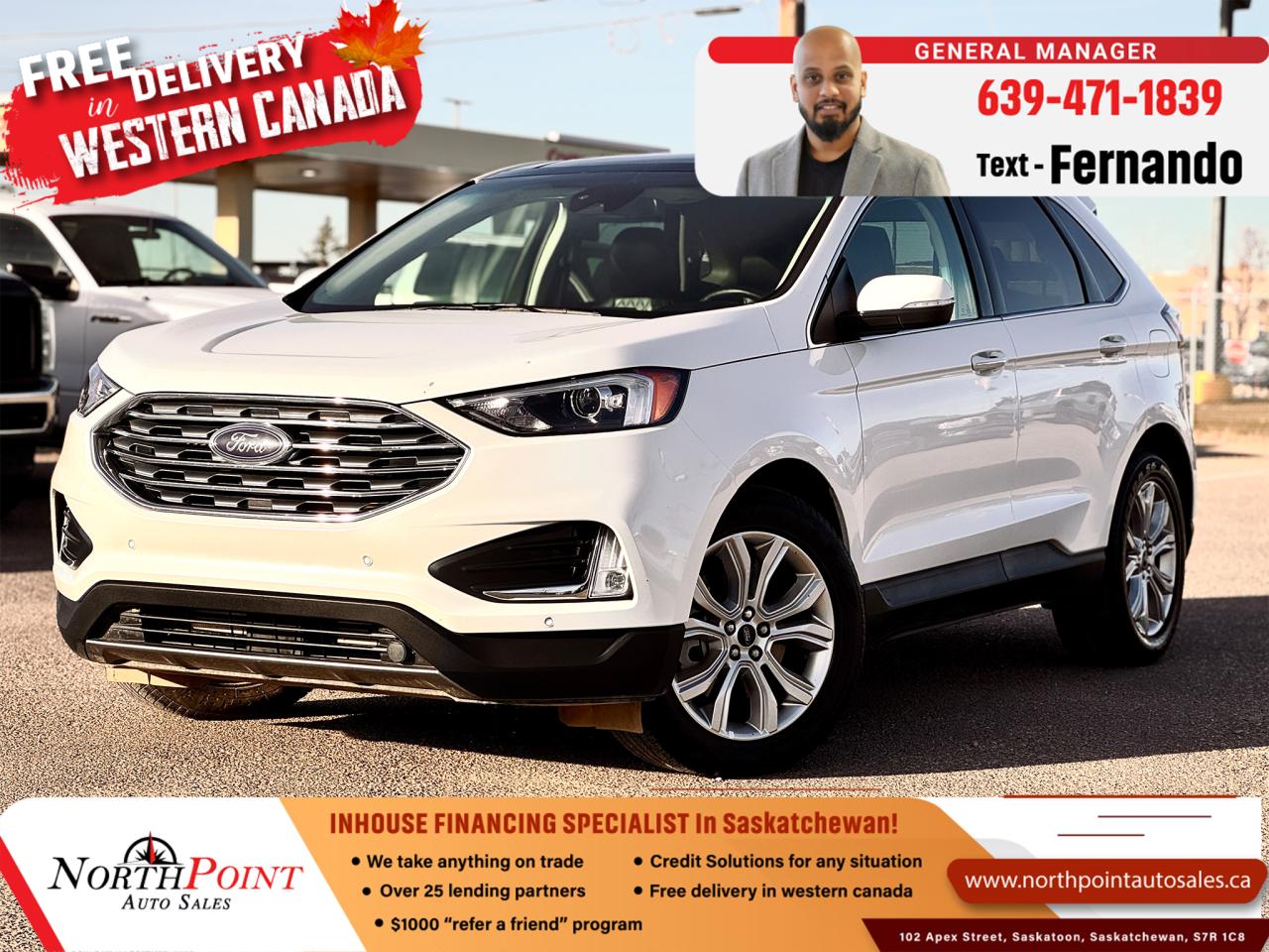 2023 FORD EDGE TITANIUM for Sale in Saskatoon, SK 2023 Ford Edge Titanium 81,658 KM 2FMPK4K90PBA48999 <br/> LOADED TITANIUM TRIM <br/> NO ACCIDENTS <br/> LOCAL SK UNIT <br/> Diamond-Stitched Leather Interior <br/> MOON ROOF <br/> NEW STYLE 12 SCREEN <br/> B&O SOUND SYSTEM <br/> MEMORY SEATS <br/> FACTORY REMOTE START <br/> 2023 Ford Edge Titanium for Sale in Saskatoon, SK  VIN: 2FMPK4K90PBA48999  North Point Auto Sales <br/>  <br/> Indulge in luxury and performance with this **2023 Ford Edge Titanium**, available at **North Point Auto Sales in Saskatoon, SK**. This **fully loaded white Ford Edge Titanium with diamond-stitched leather interior** is in **mint condition, accident-free**, and has **81,658 km**. With sophisticated styling and cutting-edge technology, this Ford Edge Titanium is an ideal choice for those who prioritize comfort, safety, and performance.<br/>  <br/> ### Key Features of the 2023 Ford Edge Titanium:   <br/> - **2.0L EcoBoost Turbocharged Engine** delivering both power and fuel efficiency   <br/> - **8-speed automatic transmission** for smooth, responsive shifting   <br/> - **Intelligent All-Wheel Drive (AWD)** for optimal traction and handling in all weather conditions   <br/> - **Premium diamond-stitched leather seats** with power-adjustable, heated, and ventilated front seats for enhanced comfort   <br/> - **12-inch touchscreen infotainment system** with **SYNC 4A technology**   <br/> - **Apple CarPlay and Android Auto** for seamless smartphone integration   <br/> - **Bang & Olufsen 12-speaker sound system** for high-quality audio experience   <br/> - **Wireless charging pad** for added convenience on the go   <br/> - **Ford Co-Pilot360 Technology** suite with Blind Spot Information System (BLIS), Lane-Keeping System, and Pre-Collision Assist   <br/> - **Adaptive Cruise Control** with Stop-and-Go and Lane-Centering for smooth highway driving   <br/> - **Panoramic Vista Roof** to enjoy scenic views and an open-air feel   <br/> - **Hands-free power liftgate** for easy access to the cargo area   <br/> - **Dual-zone automatic climate control** for personalized comfort for all passengers   <br/> - **Heated rear seats** for added luxury for passengers in colder months   <br/> - **Ambient interior lighting** to create a sophisticated cabin environment   <br/> - **20-inch premium alloy wheels** with all-season tires for a stylish, smooth ride   <br/> - **Rearview camera with front and rear parking sensors** for easy and safe parking   <br/> <br/>  <br/> This **2023 Ford Edge Titanium** offers an exceptional combination of luxury, technology, and practicality, making it an excellent choice for families, professionals, and anyone seeking a high-end SUV with advanced features. <br/> <br/>  <br/> ### Why Choose North Point Auto Sales in Saskatoon, SK?   <br/> At **North Point Auto Sales**, we specialize in **in-house financing solutions** for every credit situation, including **good credit, bad credit, and no credit**. Serving customers across **Saskatchewan**, our dedicated team provides **flexible financing options** and exceptional service to help you drive away in your ideal vehicle. <br/> <br/>  <br/> --- <br/> **VIN:** 2FMPK4K90PBA48999   <br/> **Mileage:** 81,658 km   <br/> **Color:** White with Diamond-Stitched Leather Interior   <br/> **Condition:** Fully loaded, mint condition, no accidents   <br/> <br/>  <br/> Dont miss the chance to own this **2023 Ford Edge Titanium**! **Contact North Point Auto Sales in Saskatoon today** to schedule a **test drive** or explore our **in-house financing options**. <br/> <br/>  <br/> Drive with style and sophistication from **North Point Auto Sales**your trusted dealer for **in-house financing** in **Saskatchewan**. **Call now** or **visit our Saskatoon location** to make this Ford Edge yours! <br/> <br/>  <br/> Our Lending Partners - https://www.northpointautosales.ca/finance-department/ <br/> <br/>  <br/>  PRE-OWNED VEHICLE EXTENDED WARRANTY & INSURANCE <br/>  <br/> At North Point Auto Sales in Saskatoon, we provide comprehensive pre-owned vehicle extended warranty coverage to ensure your peace of mind. Powered by SAL Warranty, our services include protection against mechanical breakdowns and extended manufacturer warranty coverage, including bumper-to-bumper. We also offer Guaranteed Auto Protection (GAP Insurance) and Credit Insurance (CAP Insurance). Learn more about our services at IA SAL https://iadealerservices.ca/insurance-and-warranty. <br/> Our services include: <br/> Creditor Group Insurance <br/> Extended Warranty <br/> Replacement Insurance and Warranty <br/> Appearance Protection <br/> Traceable Theft Deterrent <br/> Guaranteed Asset Protection <br/> Original Equipment Manufacturer (OEM) Programs <br/> Choose North Point Auto Sales for reliable pre-owned vehicle warranties and protection plans in Saskatoon. We ensure you drive with confidence, knowing your investment is secure. <br/> <br/>  <br/>  STOCK # PP3042 <br/> Looking for a used car Financing in Saskatoon?    GET PRE APPROVED ONLINE TODAY!   <br/> ****** IN HOUSE FINANCING AVAILABLE ******* <br/> Over 25 lending partners on site <br/> In House Financing https://www.northpointautosales.ca/multistep-finance/ <br/> Free Delivery anywhere in Western Canada <br/> Full Vehicle History Disclosure <br/> Dealer Exclusive Financing Incentives(O.A.C) <br/> We Take anything on Trade  Powersports, Boats, RV. <br/> This vehicle qualifies for Special Low % Financing <br/> NORTH POINT AUTO SALES in Saskatoon. <br/> Call or Text Fernando (639) 471-1839 (General Manager) <br/>             <br/>            www.northpointautosales.ca  <br/> *Conditions Apply. Contact Dealer for Details.  <br/> Looking for the best selection of quality used cars in Saskatoon? Look no further than North Point Auto Sales! Our extensive inventory features a diverse range of meticulously inspected vehicles, ensuring you get the reliable and safe ride you deserve. At North Point, we believe in transparent and fair pricing. Our competitive prices reflect the true value of our vehicles, giving you peace of mind that youre making a smart investment. What sets us apart is our dedicated team of automotive experts. With years of experience, theyre passionate about helping you find the perfect vehicle that fits your lifestyle and budget. Plus, we work with a network of trusted lenders to provide you with flexible financing options. We take pride in our commitment to customer satisfaction. Our service doesnt end after the sale. Were here to support you with any questions or concerns, ensuring you have a seamless ownership experience. Located right here in Saskatoon, we understand the unique needs of the local community. Our deep knowledge of the market allows us to provide you with the best possible service. Visit us today at 102 Apex Street, Saskatoon, SK and experience the North Point Auto Sales difference for yourself. Drive away in a vehicle youll love, knowing you made the right choice with North Point! <br/>