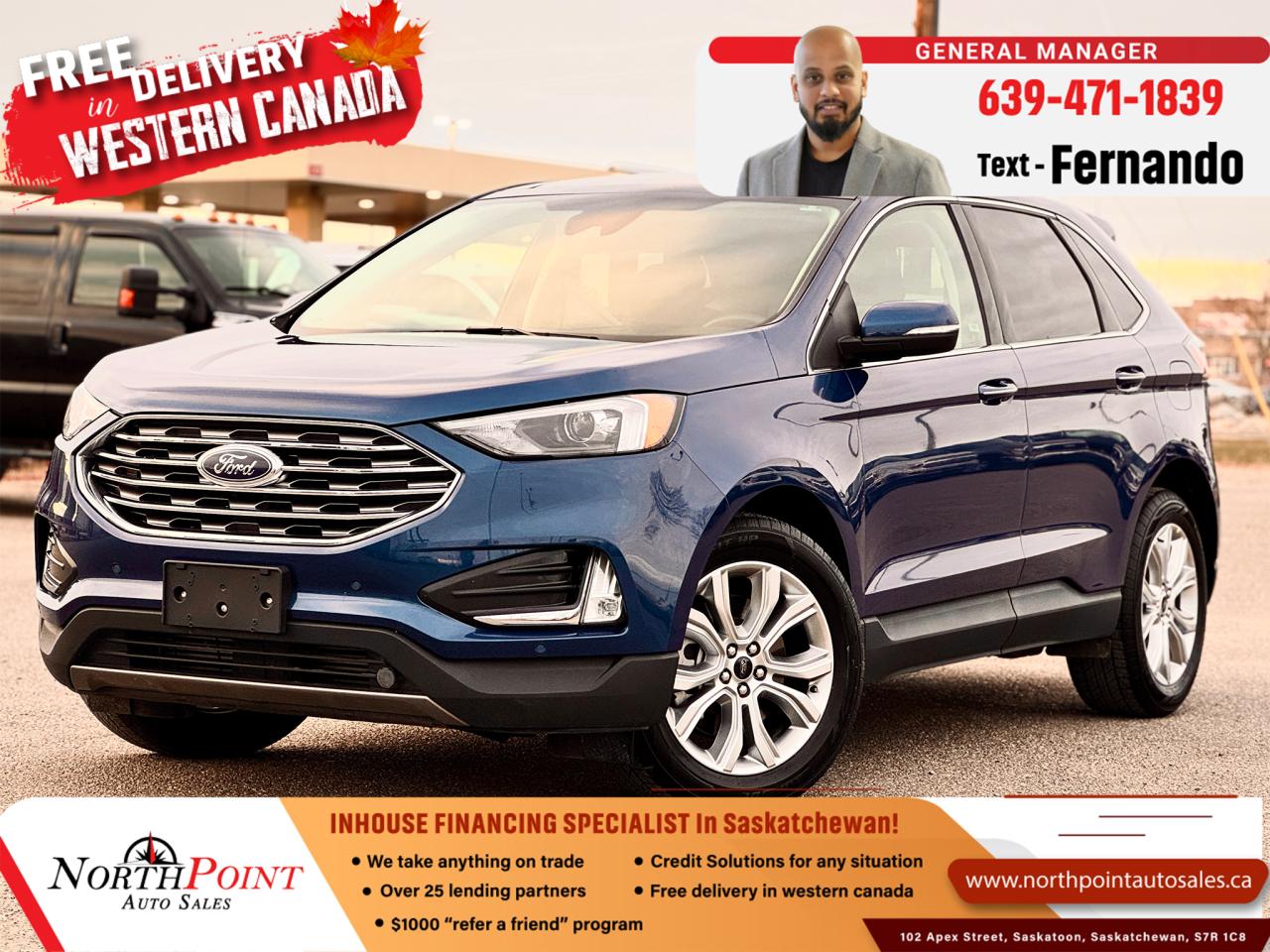 2023 FORD EDGE TITANIUM for Sale in Saskatoon, SK 2023 Ford Edge Titanium 65,138 KM 2FMPK4K94PBA29775 <br/> LOADED TITANIUM TRIM <br/> NO ACCIDENTS <br/>  ALBERTA UNIT <br/> TWO KEYS WITH REMOTE START <br/> MOON ROOF <br/> DIAMOND-STITCHED LEATHER SEATS <br/> NEW STYLE BIG INFOTAINMENT SCREEN <br/> B&O SOUND SYSTEM <br/> KEYLESS ENTRY <br/> **2023 Ford Edge Titanium for Sale in Saskatoon, SK  VIN: 2FMPK4K94PBA29775  North Point Auto Sales**  <br/>  <br/> Discover luxury and performance in this **2023 Ford Edge Titanium**, now available at **North Point Auto Sales in Saskatoon, SK**. This **fully loaded blue Edge Titanium with diamond-stitched leather interior** is in **mint condition** with **no accidents** and only **65,138 km**. Designed to deliver a sophisticated driving experience with advanced technology and style, this Ford Edge Titanium is ideal for those who value both elegance and capability.  <br/>  <br/> ### Key Features of the 2023 Ford Edge Titanium:   <br/> - **2.0L EcoBoost Turbocharged Engine** for powerful, fuel-efficient performance   <br/> - **8-speed automatic transmission** for smooth, responsive shifting   <br/> - **Intelligent All-Wheel Drive (AWD)** for reliable traction on all road conditions   <br/> - **Premium diamond-stitched leather seats** with power-adjustable, heated, and ventilated front seats for ultimate comfort   <br/> - **12-inch touchscreen** with the latest **SYNC 4A infotainment system**   <br/> - **Apple CarPlay and Android Auto** compatibility for seamless connectivity   <br/> - **Bang & Olufsen premium sound system** with 12 speakers for immersive audio quality   <br/> - **Wireless charging pad** to keep devices powered on the go   <br/> - **Ford Co-Pilot360 Technology** with advanced safety features, including Blind Spot Information System (BLIS), Lane-Keeping System, and Pre-Collision Assist   <br/> - **Adaptive Cruise Control** with Stop-and-Go and Lane-Centering for stress-free highway driving   <br/> - **Panoramic Vista Roof** for a bright, open cabin experience   <br/> - **Hands-free power liftgate** for easy cargo access   <br/> - **Dual-zone automatic climate control** to keep all passengers comfortable   <br/> - **Heated rear seats** to ensure comfort for back-seat passengers   <br/> - **Ambient interior lighting** for added luxury and comfort   <br/> - **20-inch aluminum wheels** with all-season tires for a stylish look and dependable handling   <br/> - **Rearview camera with front and rear parking sensors** for easy maneuvering and parking   <br/> <br/>  <br/> This **2023 Ford Edge Titanium** combines luxury, technology, and capability, making it a perfect choice for families, professionals, and anyone seeking a stylish SUV with advanced features. <br/> <br/>  <br/> ### Why Buy from North Point Auto Sales in Saskatoon, SK?   <br/> At **North Point Auto Sales**, we offer **in-house financing solutions** to suit any credit situation. Whether you have **good credit, bad credit, or no credit**, our **flexible financing options** make car ownership accessible to all customers across **Saskatchewan**. Our team is dedicated to exceptional service, helping you find the perfect vehicle and financing that fits your budget.   <br/> <br/>  <br/> --- <br/> **VIN:** 2FMPK4K94PBA29775   <br/> **Mileage:** 65,138 km   <br/> **Color:** Blue with Diamond-Stitched Leather Interior   <br/> **Condition:** Fully loaded, mint condition, no accidents   <br/> <br/>  <br/> Dont miss out on this **2023 Ford Edge Titanium**! **Contact North Point Auto Sales in Saskatoon today** to schedule a **test drive** or explore our **in-house financing options**. <br/> <br/>  <br/> Drive away in style and luxury with **North Point Auto Sales**your trusted dealership for **in-house financing** in **Saskatchewan**. **Call now** or **visit our Saskatoon location** to make this Ford Edge yours! <br/> <br/>  <br/> Our Lending Partners - https://www.northpointautosales.ca/finance-department/ <br/> <br/>  <br/>  PRE-OWNED VEHICLE EXTENDED WARRANTY & INSURANCE <br/>  <br/> At North Point Auto Sales in Saskatoon, we provide comprehensive pre-owned vehicle extended warranty coverage to ensure your peace of mind. Powered by SAL Warranty, our services include protection against mechanical breakdowns and extended manufacturer warranty coverage, including bumper-to-bumper. We also offer Guaranteed Auto Protection (GAP Insurance) and Credit Insurance (CAP Insurance). Learn more about our services at IA SAL https://iadealerservices.ca/insurance-and-warranty. <br/> Our services include: <br/> Creditor Group Insurance <br/> Extended Warranty <br/> Replacement Insurance and Warranty <br/> Appearance Protection <br/> Traceable Theft Deterrent <br/> Guaranteed Asset Protection <br/> Original Equipment Manufacturer (OEM) Programs <br/> Choose North Point Auto Sales for reliable pre-owned vehicle warranties and protection plans in Saskatoon. We ensure you drive with confidence, knowing your investment is secure. <br/> <br/>  <br/>  STOCK # PP3046 <br/> Looking for a used car Financing in Saskatoon?    GET PRE APPROVED ONLINE TODAY!   <br/> ****** IN HOUSE FINANCING AVAILABLE ******* <br/> Over 25 lending partners on site <br/> In House Financing https://www.northpointautosales.ca/multistep-finance/ <br/> Free Delivery anywhere in Western Canada <br/> Full Vehicle History Disclosure <br/> Dealer Exclusive Financing Incentives(O.A.C) <br/> We Take anything on Trade  Powersports, Boats, RV. <br/> This vehicle qualifies for Special Low % Financing <br/> NORTH POINT AUTO SALES in Saskatoon. <br/> Call or Text Fernando (639) 471-1839 (General Manager) <br/>             <br/>            www.northpointautosales.ca  <br/> *Conditions Apply. Contact Dealer for Details.  <br/> Looking for the best selection of quality used cars in Saskatoon? Look no further than North Point Auto Sales! Our extensive inventory features a diverse range of meticulously inspected vehicles, ensuring you get the reliable and safe ride you deserve. At North Point, we believe in transparent and fair pricing. Our competitive prices reflect the true value of our vehicles, giving you peace of mind that youre making a smart investment. What sets us apart is our dedicated team of automotive experts. With years of experience, theyre passionate about helping you find the perfect vehicle that fits your lifestyle and budget. Plus, we work with a network of trusted lenders to provide you with flexible financing options. We take pride in our commitment to customer satisfaction. Our service doesnt end after the sale. Were here to support you with any questions or concerns, ensuring you have a seamless ownership experience. Located right here in Saskatoon, we understand the unique needs of the local community. Our deep knowledge of the market allows us to provide you with the best possible service. Visit us today at 102 Apex Street, Saskatoon, SK and experience the North Point Auto Sales difference for yourself. Drive away in a vehicle youll love, knowing you made the right choice with North Point! <br/>